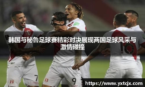 韩国与秘鲁足球赛精彩对决展现两国足球风采与激情碰撞