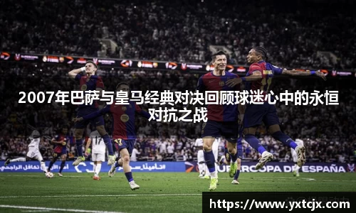 2007年巴萨与皇马经典对决回顾球迷心中的永恒对抗之战